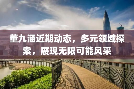 董九涵近期动态，多元领域探索，展现无限可能风采