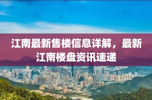 江南最新售楼信息详解，最新江南楼盘资讯速递
