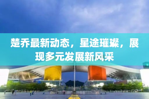 楚乔最新动态，星途璀璨，展现多元发展新风采