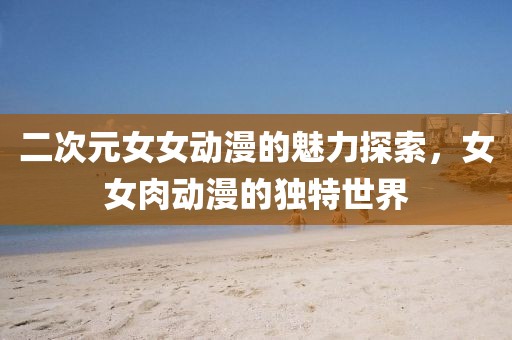 二次元女女动漫的魅力探索，女女肉动漫的独特世界