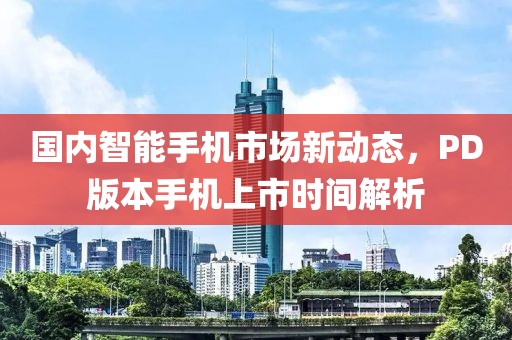 国内智能手机市场新动态，PD版本手机上市时间解析