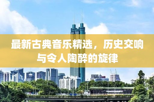 最新古典音乐精选，历史交响与令人陶醉的旋律