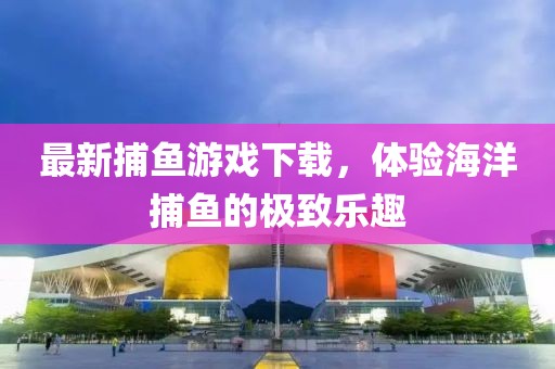 最新捕鱼游戏下载，体验海洋捕鱼的极致乐趣