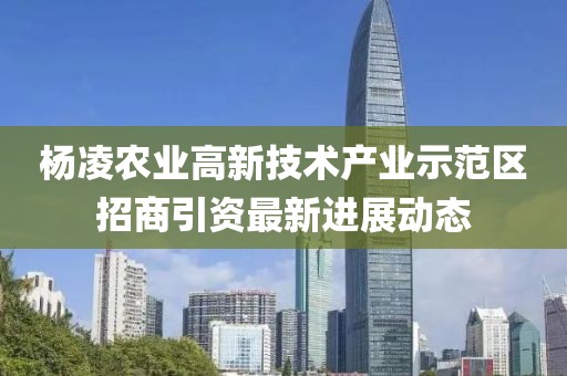杨凌农业高新技术产业示范区招商引资最新进展动态