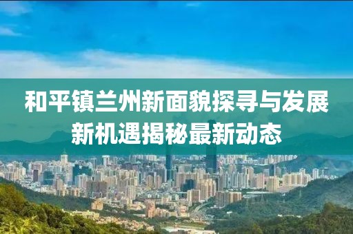和平镇兰州新面貌探寻与发展新机遇揭秘最新动态