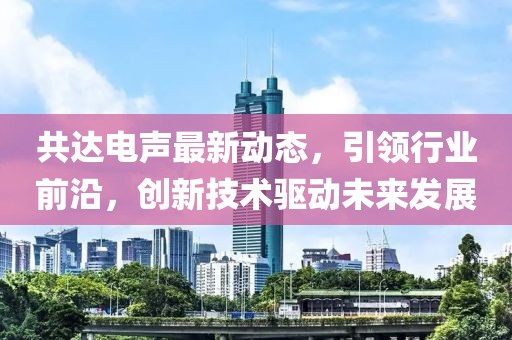 共达电声最新动态，引领行业前沿，创新技术驱动未来发展