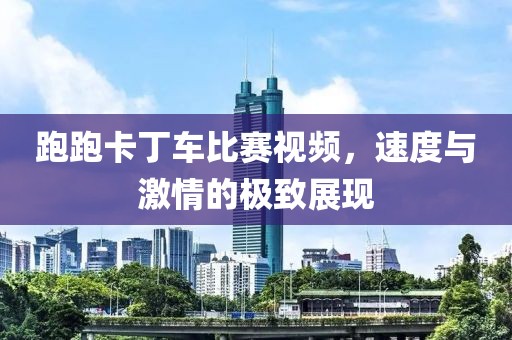 跑跑卡丁车比赛视频，速度与激情的极致展现