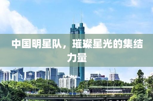 中国明星队，璀璨星光的集结力量