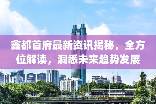 鑫都首府最新资讯揭秘，全方位解读，洞悉未来趋势发展