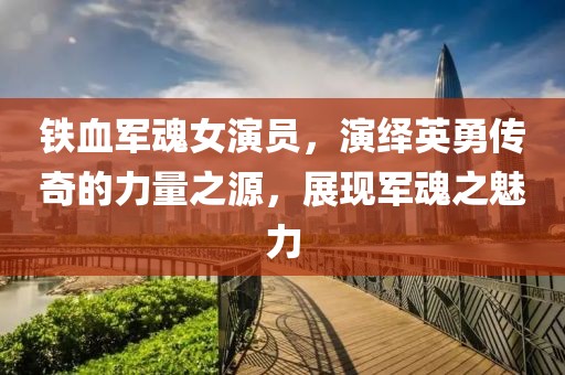 铁血军魂女演员，演绎英勇传奇的力量之源，展现军魂之魅力