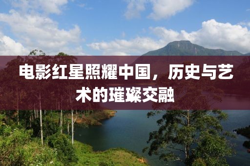 电影红星照耀中国，历史与艺术的璀璨交融
