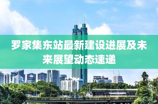 罗家集东站最新建设进展及未来展望动态速递