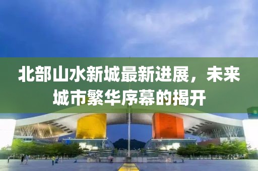 北部山水新城最新进展，未来城市繁华序幕的揭开