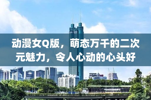 动漫女Q版，萌态万千的二次元魅力，令人心动的心头好