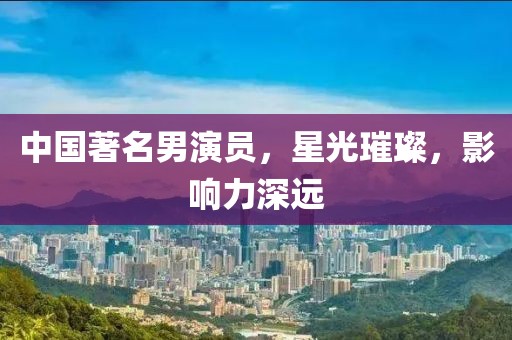 中国著名男演员，星光璀璨，影响力深远
