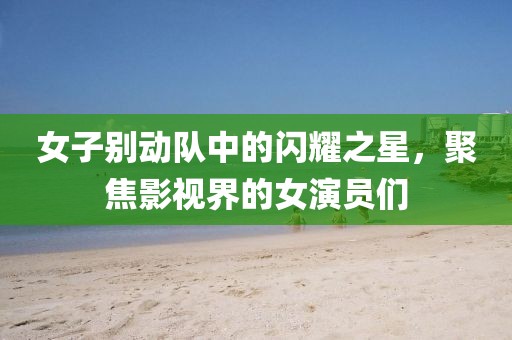 女子别动队中的闪耀之星，聚焦影视界的女演员们
