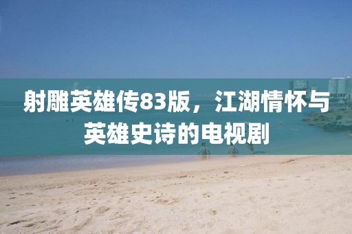 射雕英雄传83版，江湖情怀与英雄史诗的电视剧