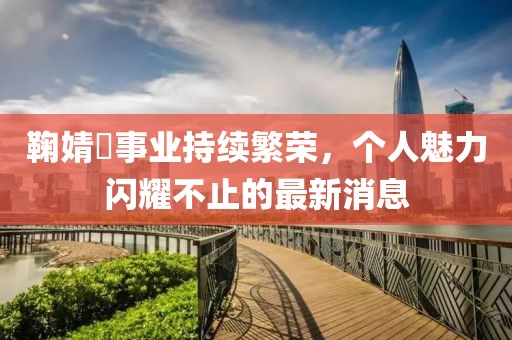 鞠婧祎事业持续繁荣，个人魅力闪耀不止的最新消息