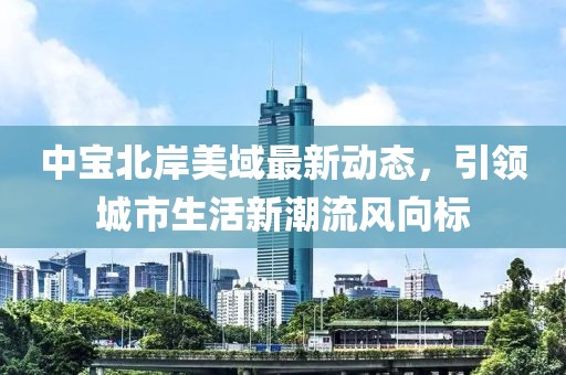 中宝北岸美域最新动态，引领城市生活新潮流风向标