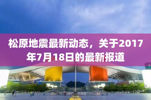 松原地震最新动态，关于2017年7月18日的最新报道