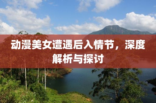 动漫美女遭遇后入情节，深度解析与探讨