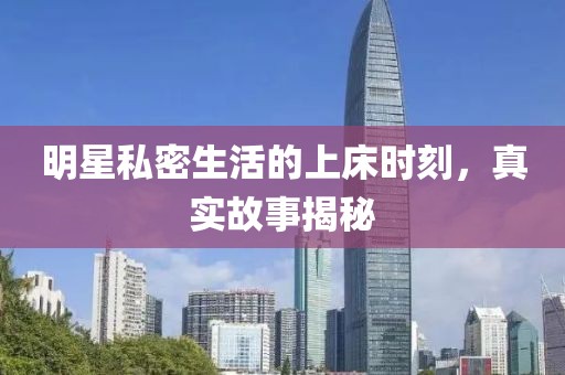明星私密生活的上床时刻，真实故事揭秘