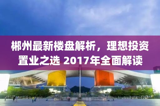 郴州最新楼盘解析，理想投资置业之选 2017年全面解读