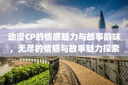 动漫CP的情感魅力与故事韵味，无尽的情感与故事魅力探索