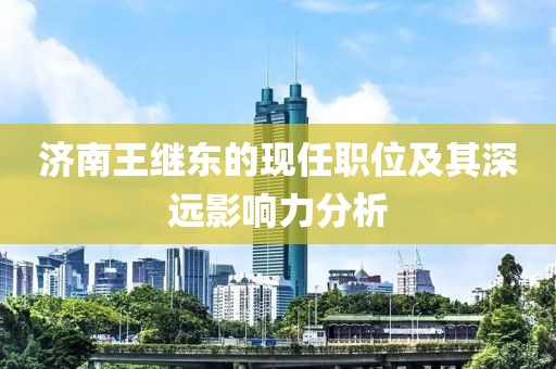 济南王继东的现任职位及其深远影响力分析