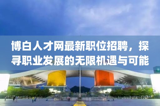 博白人才网最新职位招聘，探寻职业发展的无限机遇与可能