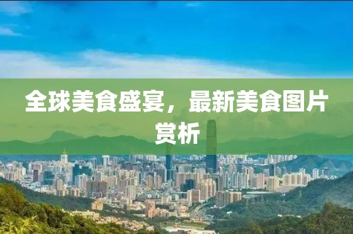 全球美食盛宴，最新美食图片赏析