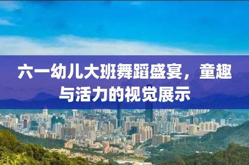 六一幼儿大班舞蹈盛宴，童趣与活力的视觉展示