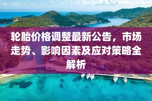 轮胎价格调整最新公告，市场走势、影响因素及应对策略全解析