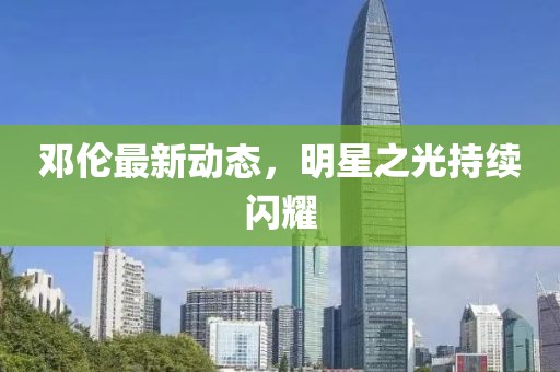 邓伦最新动态，明星之光持续闪耀