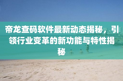 帝龙查码软件最新动态揭秘，引领行业变革的新功能与特性揭秘