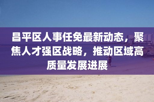 昌平区人事任免最新动态，聚焦人才强区战略，推动区域高质量发展进展