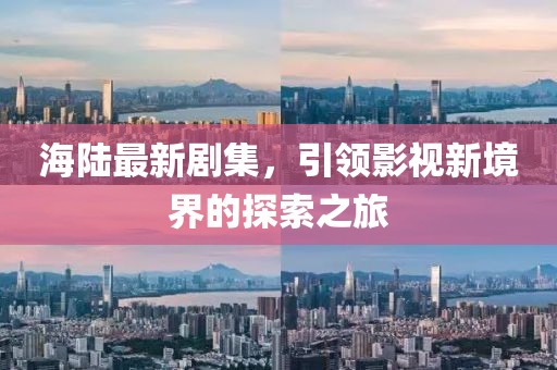海陆最新剧集，引领影视新境界的探索之旅