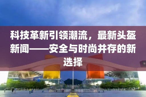 科技革新引领潮流，最新头盔新闻——安全与时尚并存的新选择