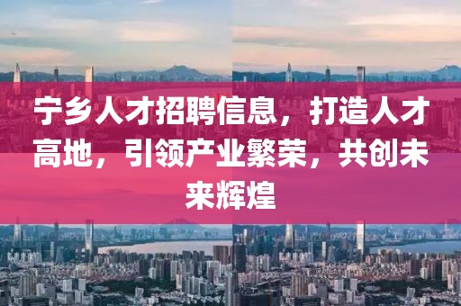 宁乡人才招聘信息，打造人才高地，引领产业繁荣，共创未来辉煌