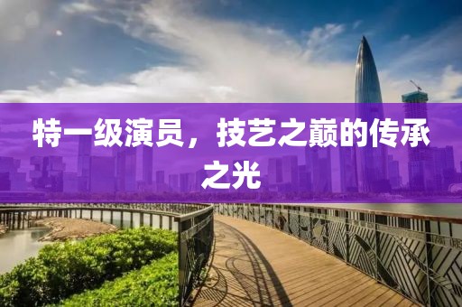 特一级演员，技艺之巅的传承之光