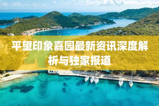 平望印象嘉园最新资讯深度解析与独家报道