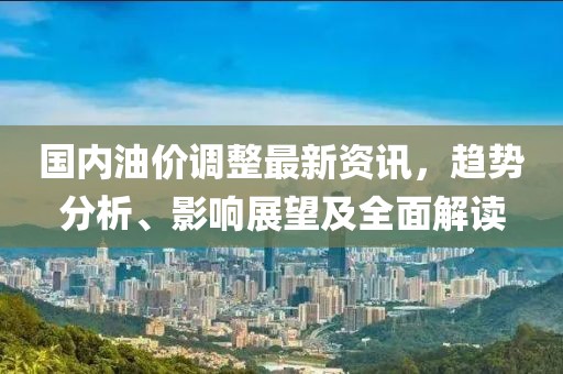 国内油价调整最新资讯，趋势分析、影响展望及全面解读