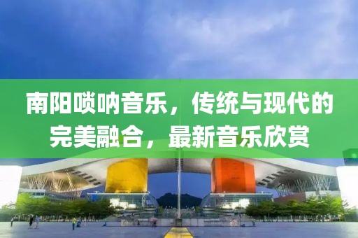 南阳唢呐音乐，传统与现代的完美融合，最新音乐欣赏