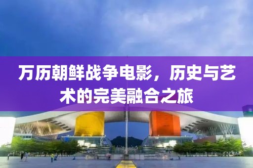 万历朝鲜战争电影，历史与艺术的完美融合之旅