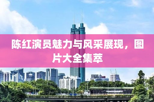 陈红演员魅力与风采展现，图片大全集萃