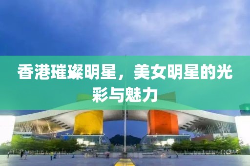 香港璀璨明星，美女明星的光彩与魅力