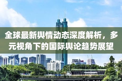 全球最新舆情动态深度解析，多元视角下的国际舆论趋势展望