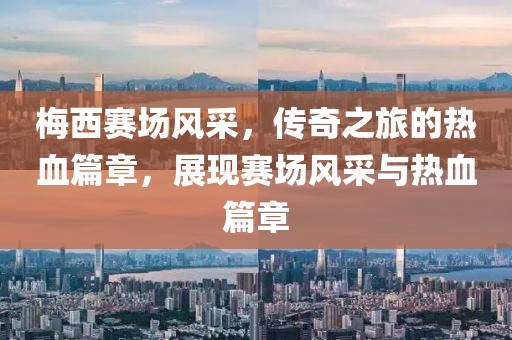 梅西赛场风采，传奇之旅的热血篇章，展现赛场风采与热血篇章
