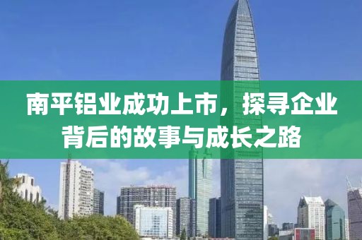 南平铝业成功上市，探寻企业背后的故事与成长之路