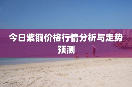 今日紫铜价格行情分析与走势预测